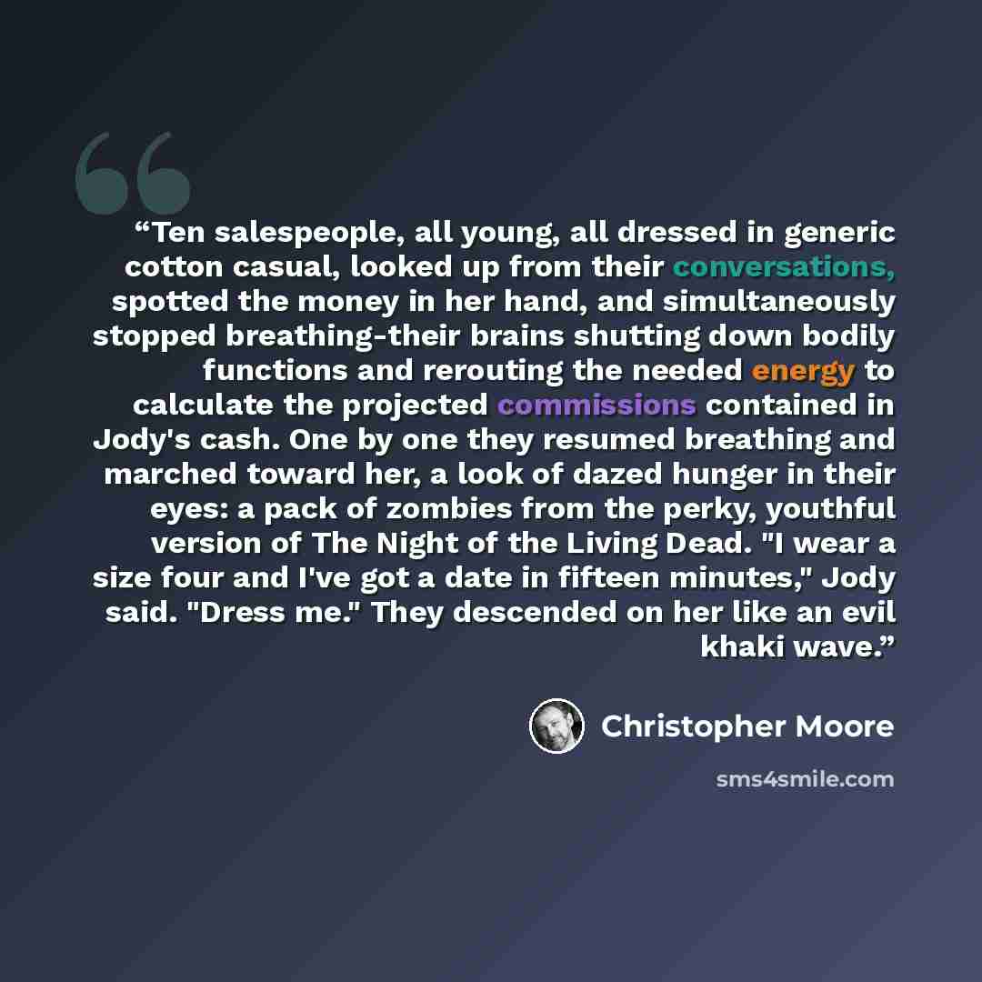 “Ten salespeople, all young, all dressed in generic cotton casual, looked up from their conversations, spotted the money in her hand, and simultaneously stopped breathing-their brains shutting down bodily functions and rerouting the needed energy to calculate the projected commissions contained in…” quote by Christopher Moore