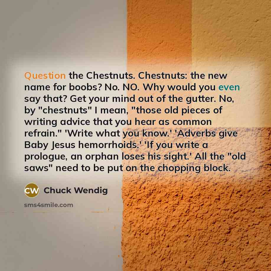 “Question the Chestnuts. Chestnuts: the new name for boobs? No. NO. Why would you even say that? Get your mind out of the gutter. No, by "chestnuts" I mean, "those old pieces of writing advice that you hear as common refrain." 'Write what you know.' 'Adverbs give Baby Jesus hemorrhoids.' 'If you…” quote by Chuck Wendig