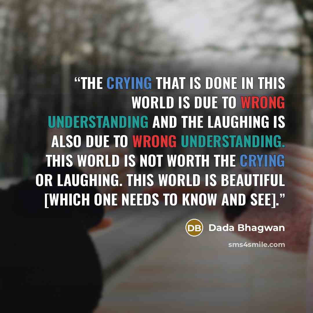 “The crying that is done in this world is due to wrong understanding and the laughing is also due to wrong understanding. This world is not worth the crying or laughing. This world is beautiful [which one needs to know and see].” quote by Dada Bhagwan