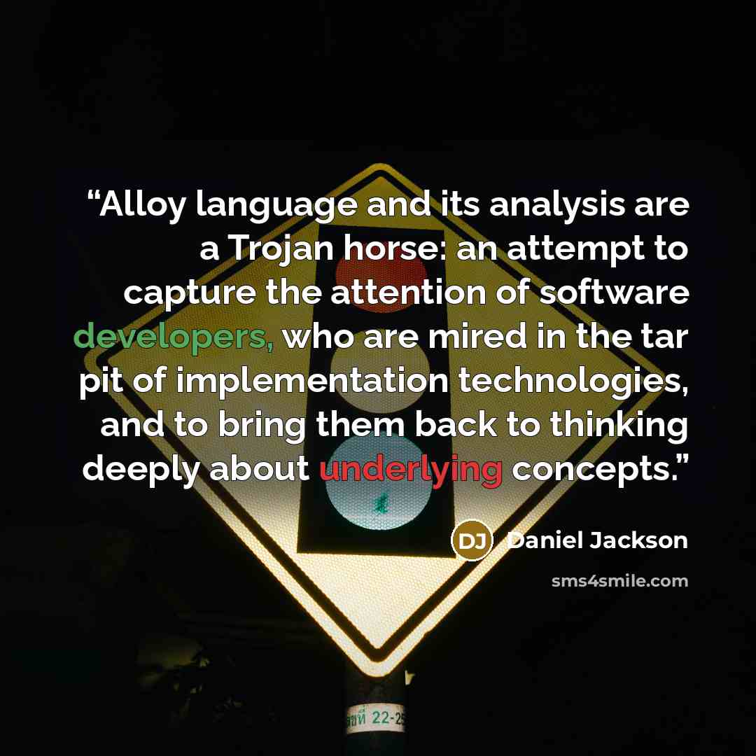 “Alloy language and its analysis are a Trojan horse: an attempt to capture the attention of software developers, who are mired in the tar pit of implementation technologies, and to bring them back to thinking deeply about underlying concepts.” quote by Daniel Jackson