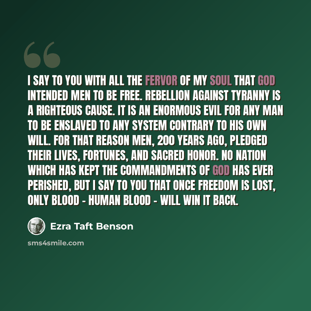 “I say to you with all the fervor of my soul that God intended men to be free. Rebellion against tyranny is a righteous cause. It is an enormous evil for any man to be enslaved to any system contrary to his own will. For that reason men, 200 years ago, pledged their lives, fortunes, and sacred…” quote by Ezra Taft Benson