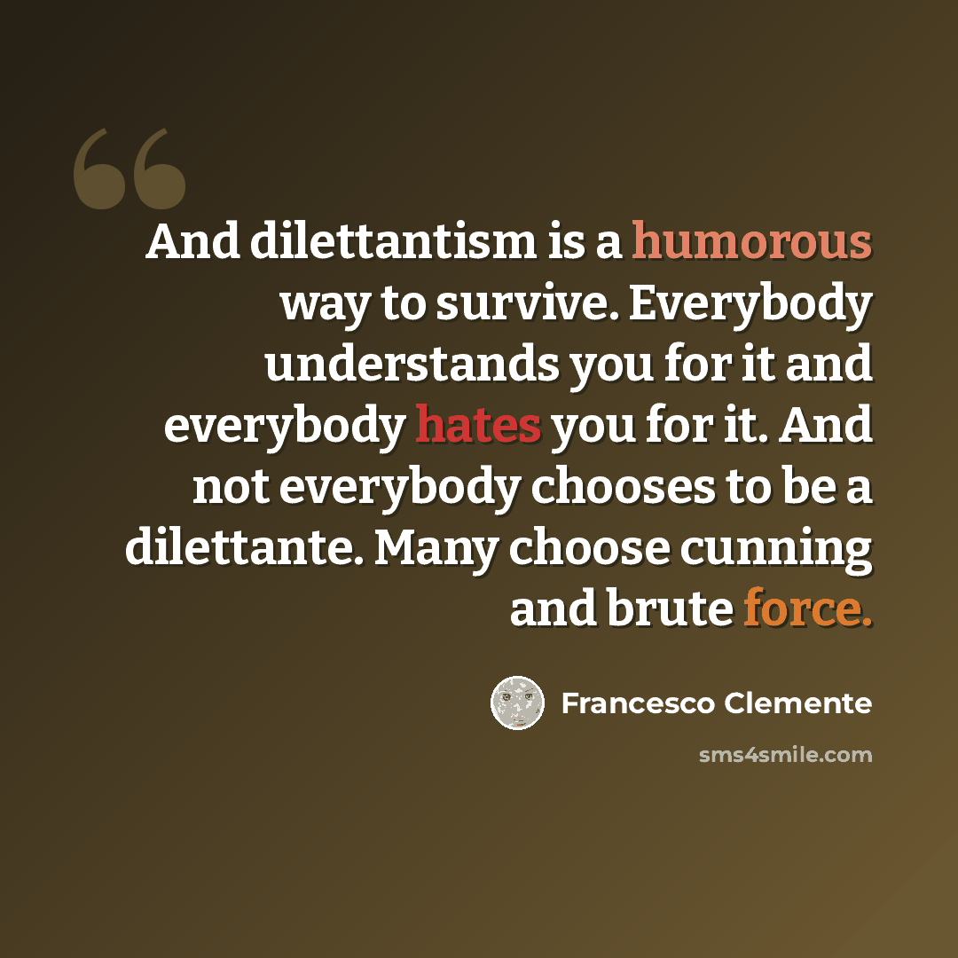“And dilettantism is a humorous way to survive. Everybody understands you for it and everybody hates you for it. And not everybody chooses to be a dilettante. Many choose cunning and brute force.” quote by Francesco Clemente