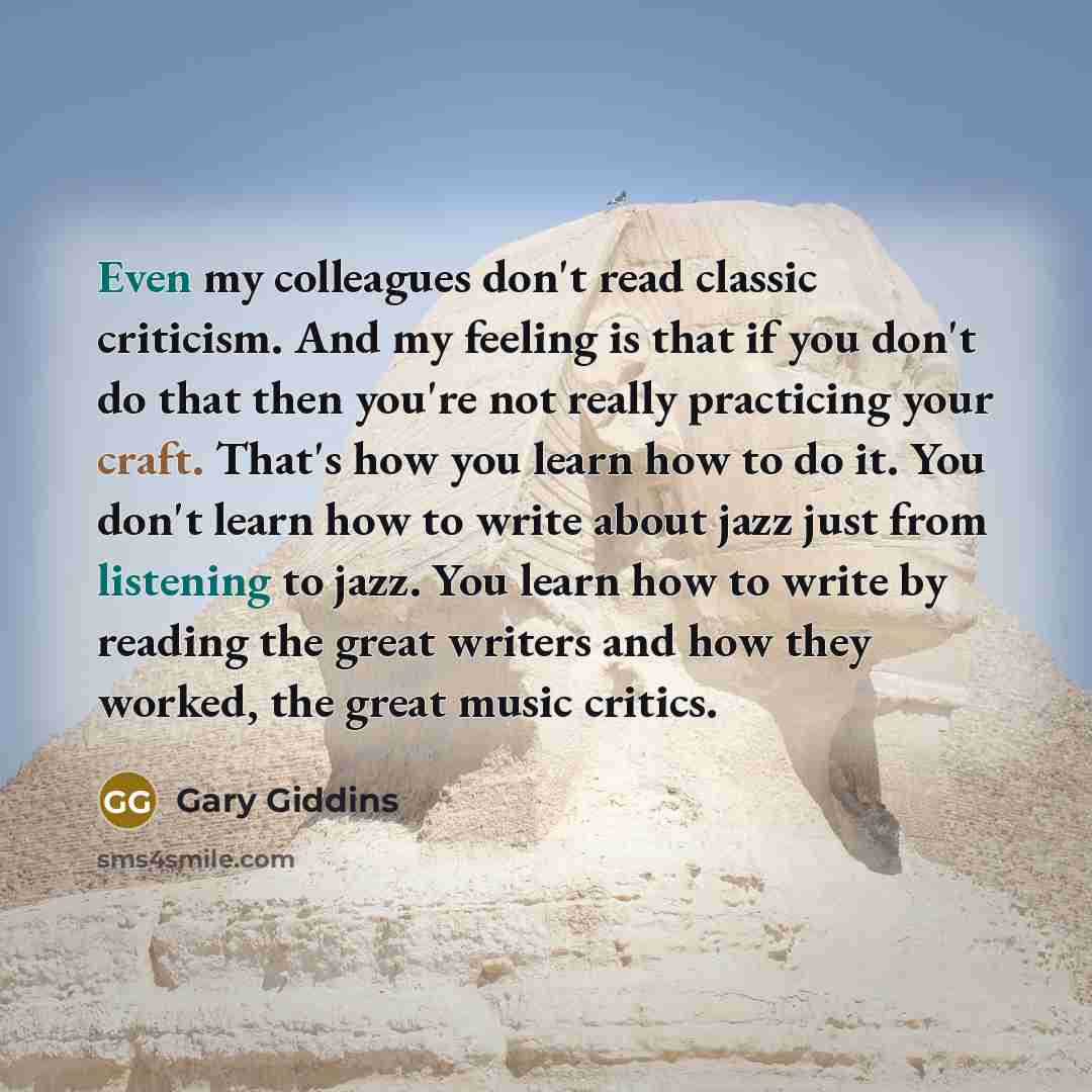 “Even my colleagues don't read classic criticism. And my feeling is that if you don't do that then you're not really practicing your craft. That's how you learn how to do it. You don't learn how to write about jazz just from listening to jazz. You learn how to write by reading the great writers and…” quote by Gary Giddins