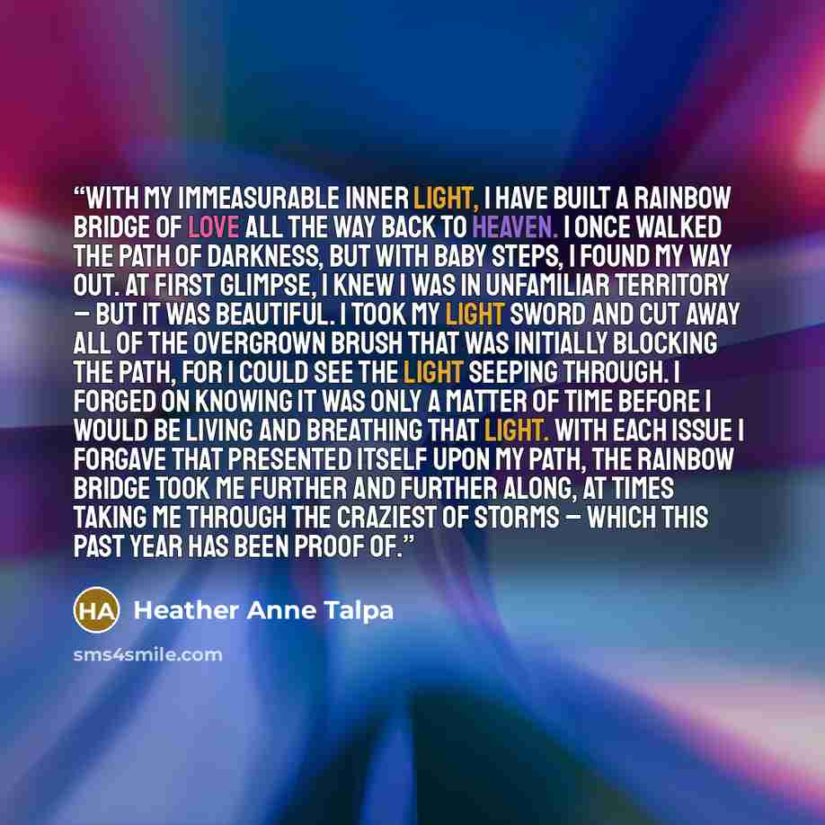“With my immeasurable inner light, I have built a rainbow bridge of love all the way back to heaven. I once walked the path of darkness, but with baby steps, I found my way out. At first glimpse, I knew I was in unfamiliar territory – but it was beautiful. I took my light sword and cut away all of…” quote by Heather Anne Talpa