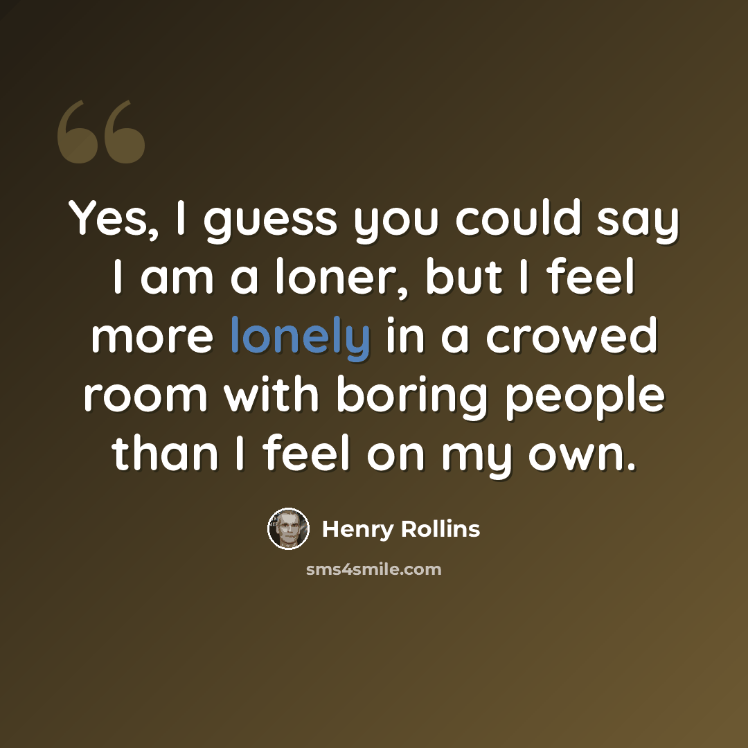 “Yes, I guess you could say I am a loner, but I feel more lonely in a crowed room with boring people than I feel on my own.” quote by Henry Rollins