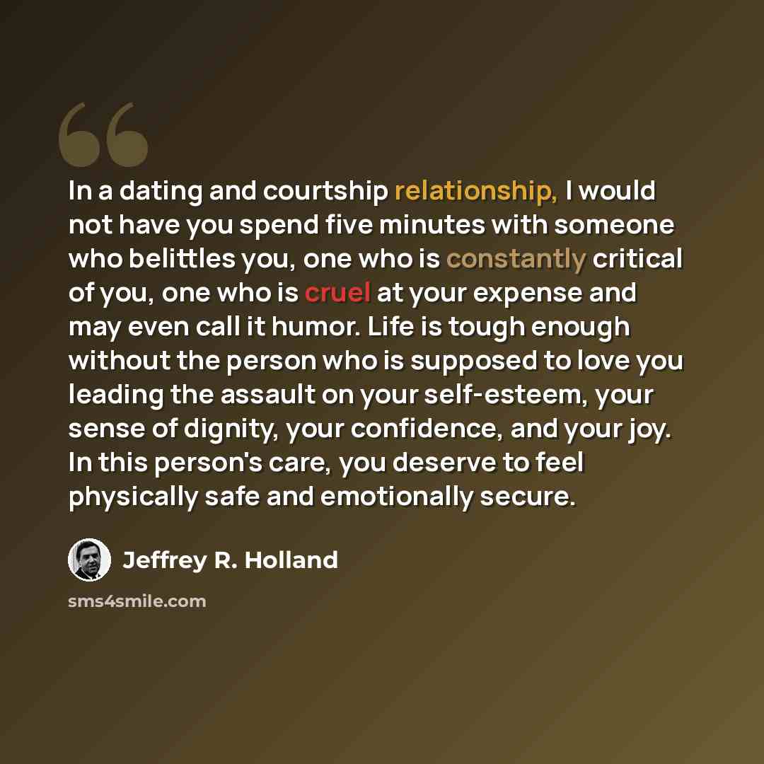 “In a dating and courtship relationship, I would not have you spend five minutes with someone who belittles you, one who is constantly critical of you, one who is cruel at your expense and may even call it humor. Life is tough enough without the person who is supposed to love you leading the…” quote by Jeffrey R. Holland