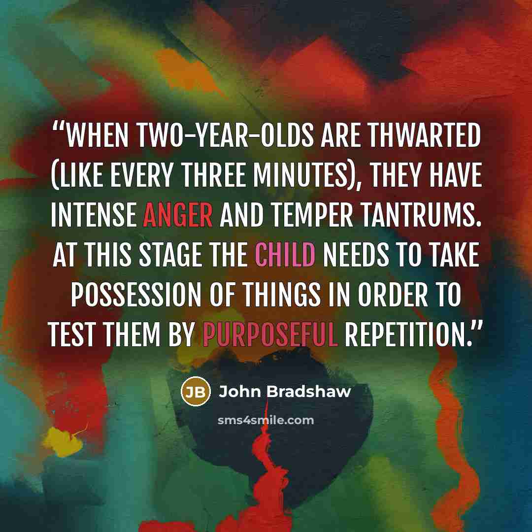 “When two-year-olds are thwarted (like every three minutes), they have intense anger and temper tantrums. At this stage the child needs to take possession of things in order to test them by purposeful repetition.” quote by John Bradshaw
