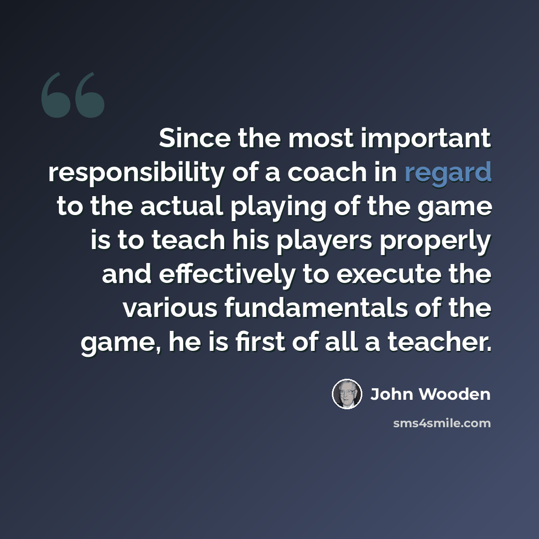 “Since the most important responsibility of a coach in regard to the actual playing of the game is to teach his players properly and effectively to execute the various fundamentals of the game, he is first of all a teacher.” quote by John Wooden