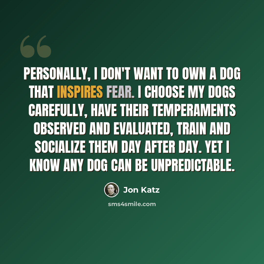 “Personally, I don't want to own a dog that inspires fear. I choose my dogs carefully, have their temperaments observed and evaluated, train and socialize them day after day. Yet I know any dog can be unpredictable.” quote by Jon Katz