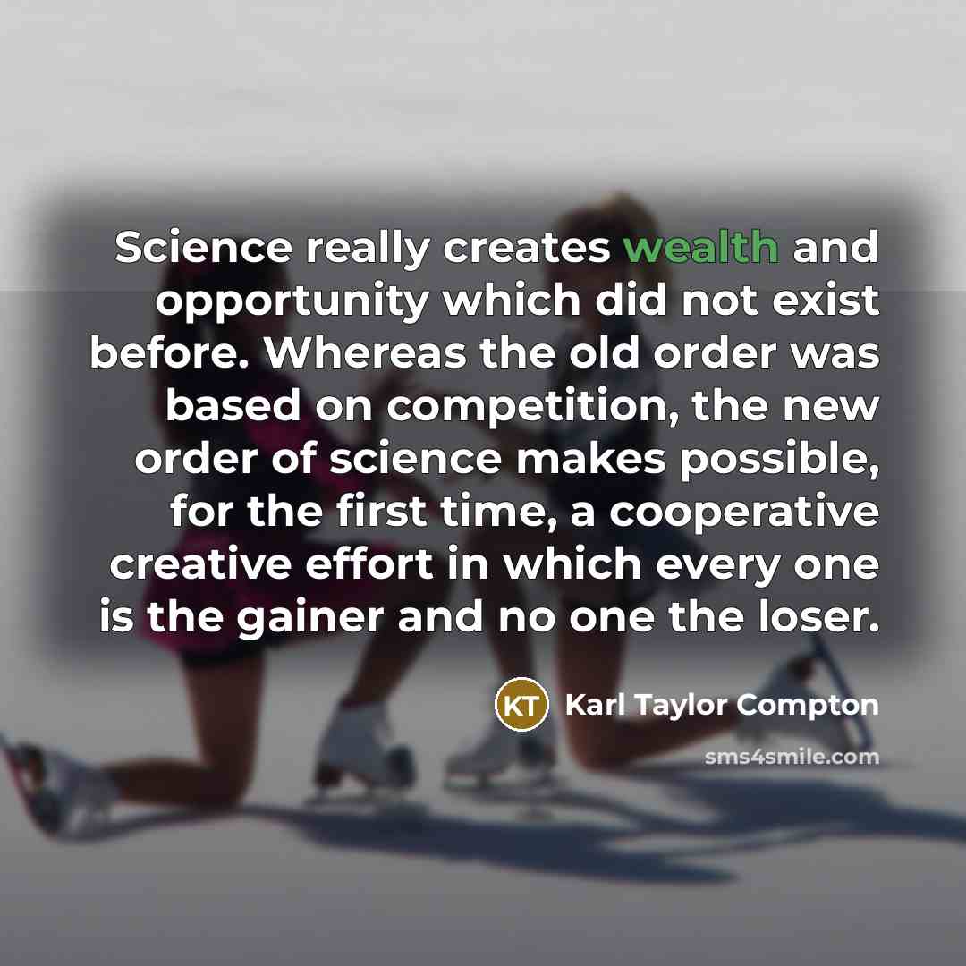 “Science really creates wealth and opportunity which did not exist before. Whereas the old order was based on competition, the new order of science makes possible, for the first time, a cooperative creative effort in which every one is the gainer and no one the loser.” quote by Karl Taylor Compton