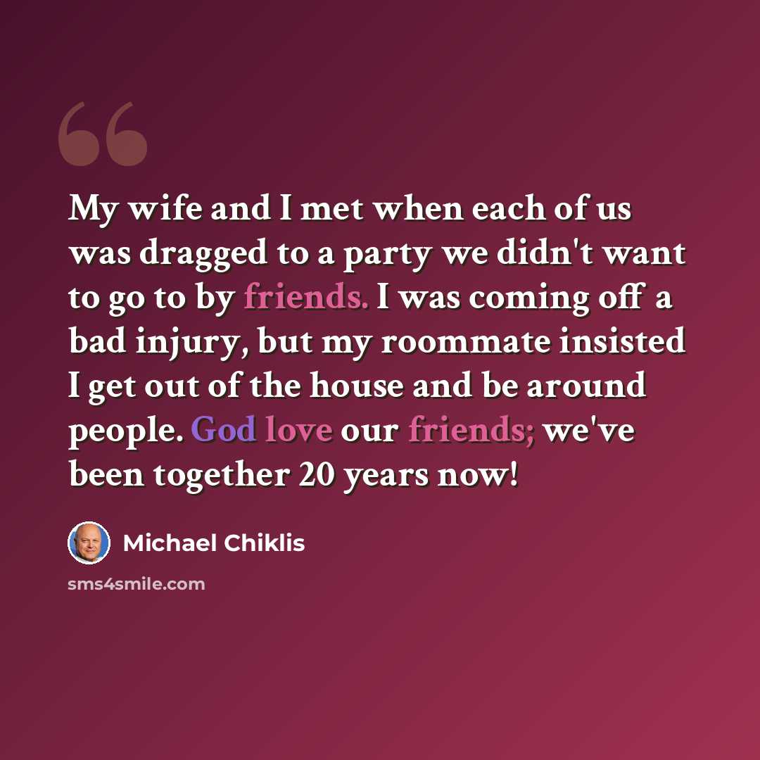 “My wife and I met when each of us was dragged to a party we didn't want to go to by friends. I was coming off a bad injury, but my roommate insisted I get out of the house and be around people. God love our friends; we've been together 20 years now!” quote by Michael Chiklis