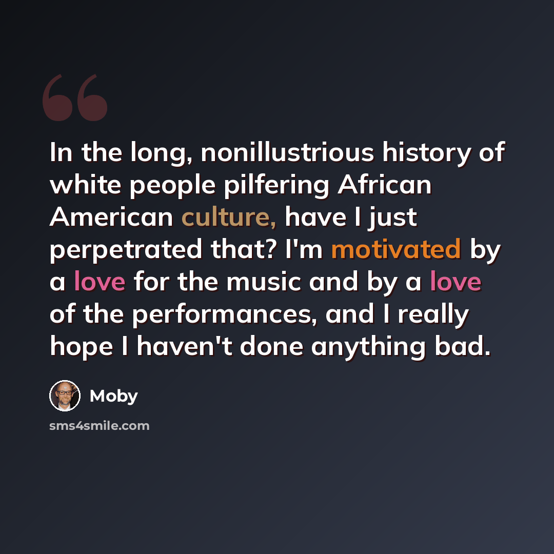 “In the long, nonillustrious history of white people pilfering African American culture, have I just perpetrated that? I'm motivated by a love for the music and by a love of the performances, and I really hope I haven't done anything bad.” quote by Moby