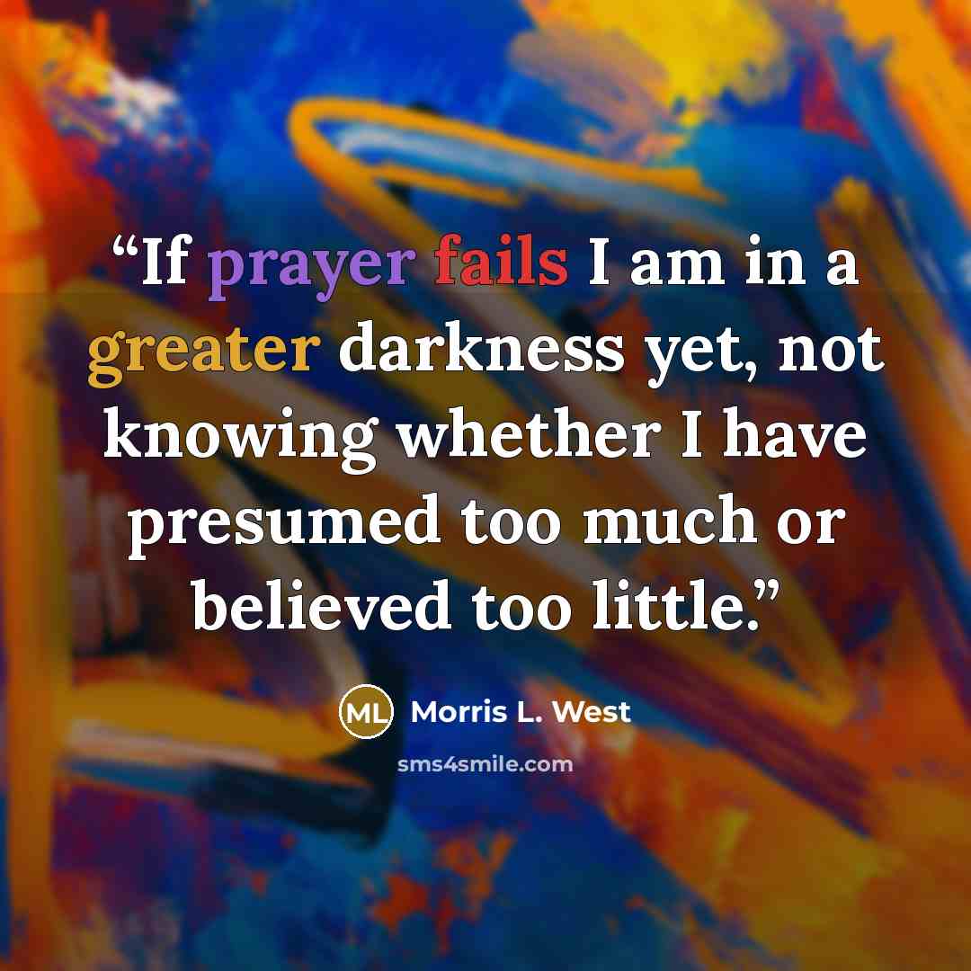 “If prayer fails I am in a greater darkness yet, not knowing whether I have presumed too much or believed too little.” quote by Morris L. West