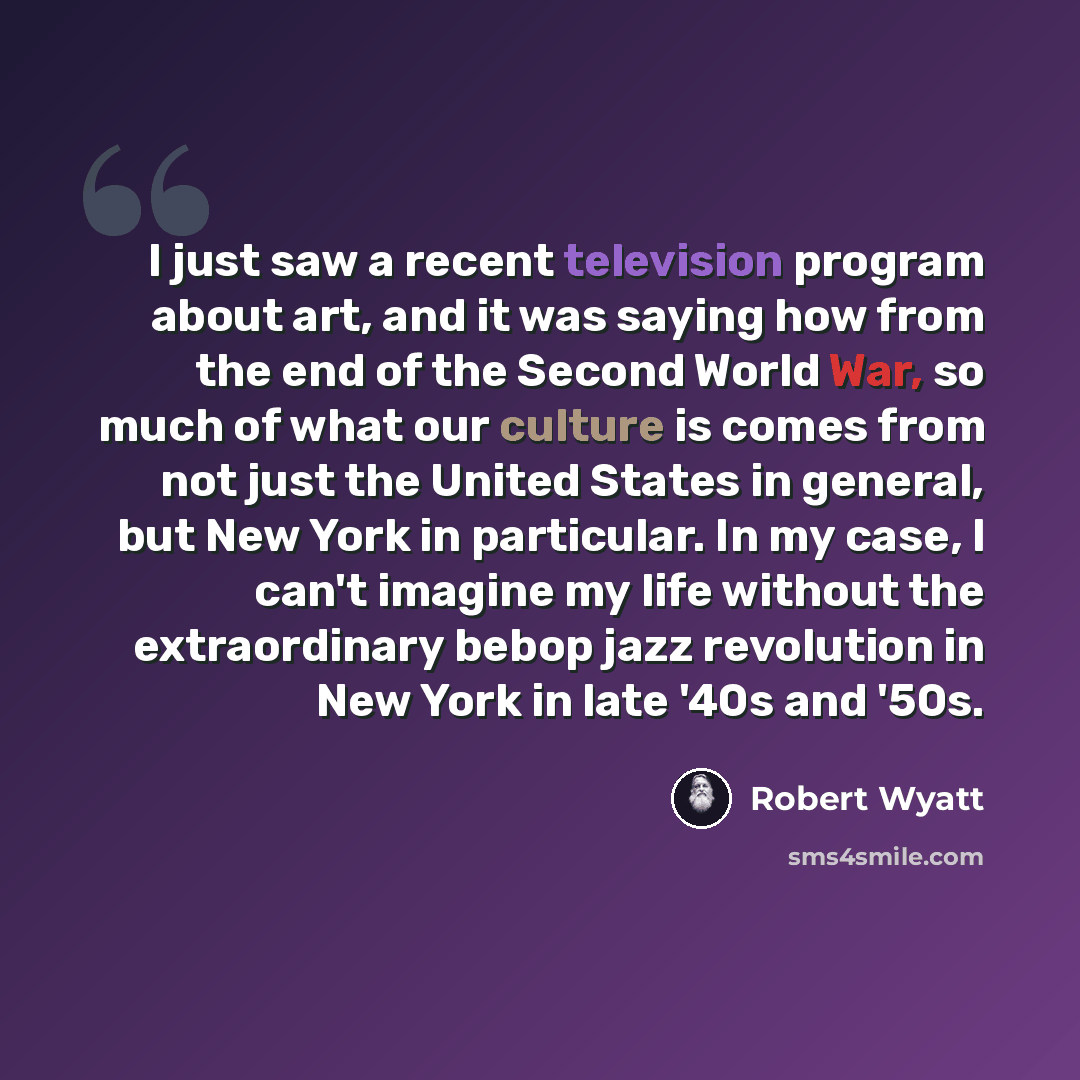 “I just saw a recent television program about art, and it was saying how from the end of the Second World War, so much of what our culture is comes from not just the United States in general, but New York in particular. In my case, I can't imagine my life without the extraordinary bebop jazz…” quote by Robert Wyatt