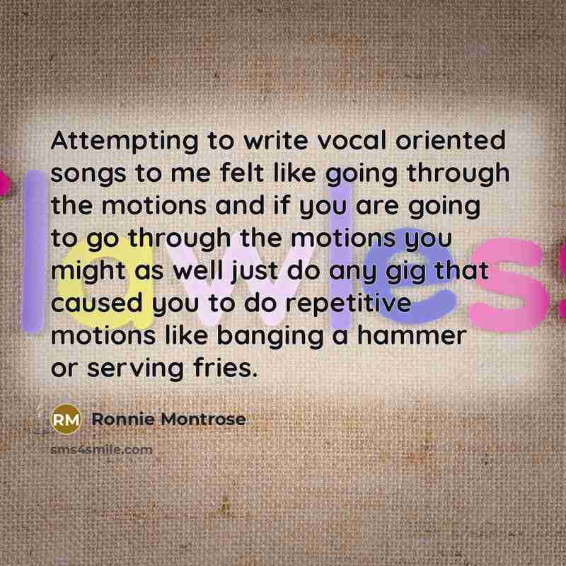 “Attempting to write vocal oriented songs to me felt like going through the motions and if you are going to go through the motions you might as well just do any gig that caused you to do repetitive motions like banging a hammer or serving fries.” quote by Ronnie Montrose