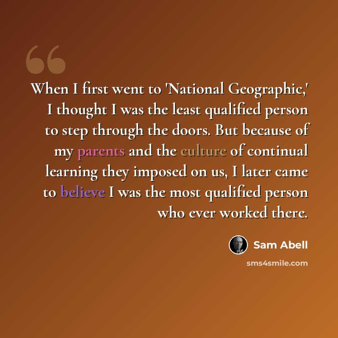 “When I first went to 'National Geographic,' I thought I was the least qualified person to step through the doors. But because of my parents and the culture of continual learning they imposed on us, I later came to believe I was the most qualified person who ever worked there.” quote by Sam Abell