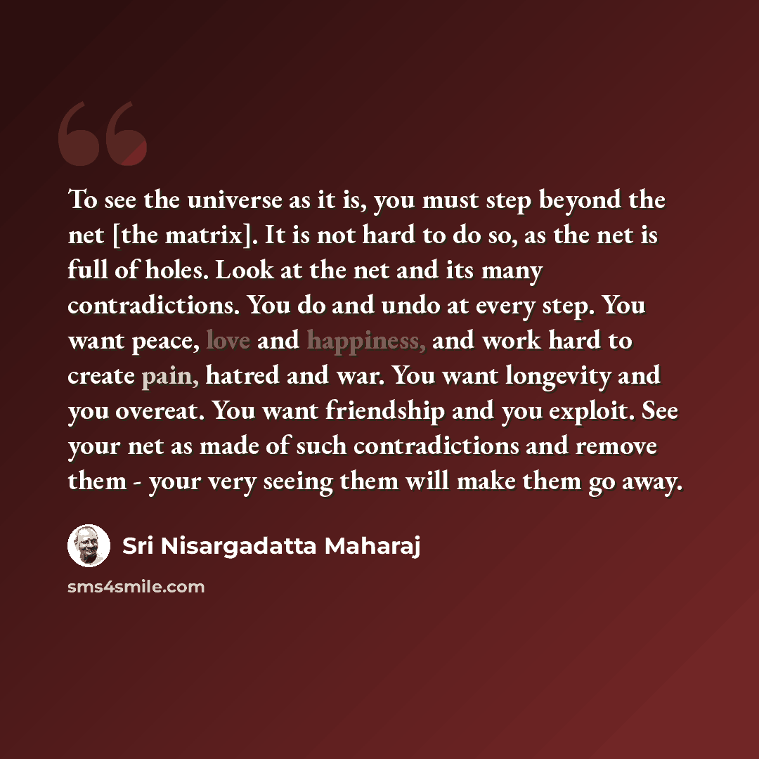 “To see the universe as it is, you must step beyond the net [the matrix]. It is not hard to do so, as the net is full of holes. Look at the net and its many contradictions. You do and undo at every step. You want peace, love and happiness, and work hard to create pain, hatred and war. You want…” quote by Sri Nisargadatta Maharaj