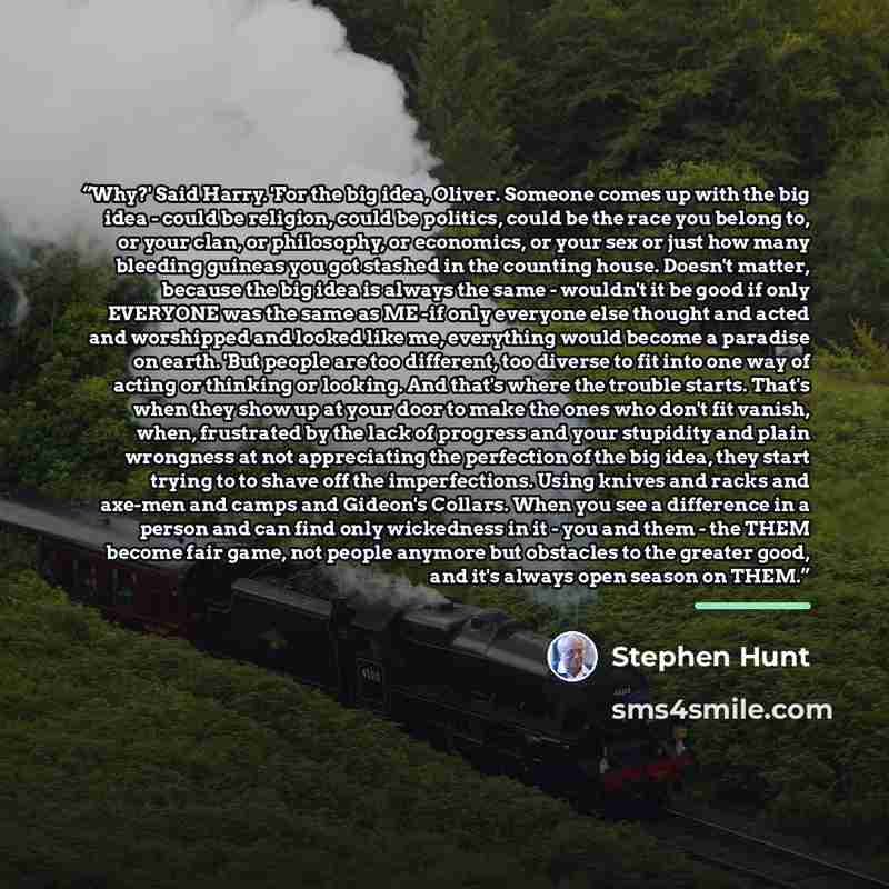 “Why?' Said Harry. 'For the big idea, Oliver. Someone comes up with the big idea - could be religion, could be politics, could be the race you belong to, or your clan, or philosophy, or economics, or your sex or just how many bleeding guineas you got stashed in the counting house. Doesn't matter…” quote by Stephen Hunt