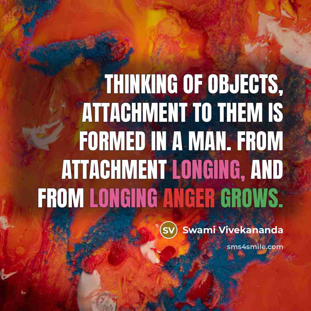“Thinking of objects, attachment to them is formed in a man. From attachment longing, and from longing anger grows.” quote by Swami Vivekananda