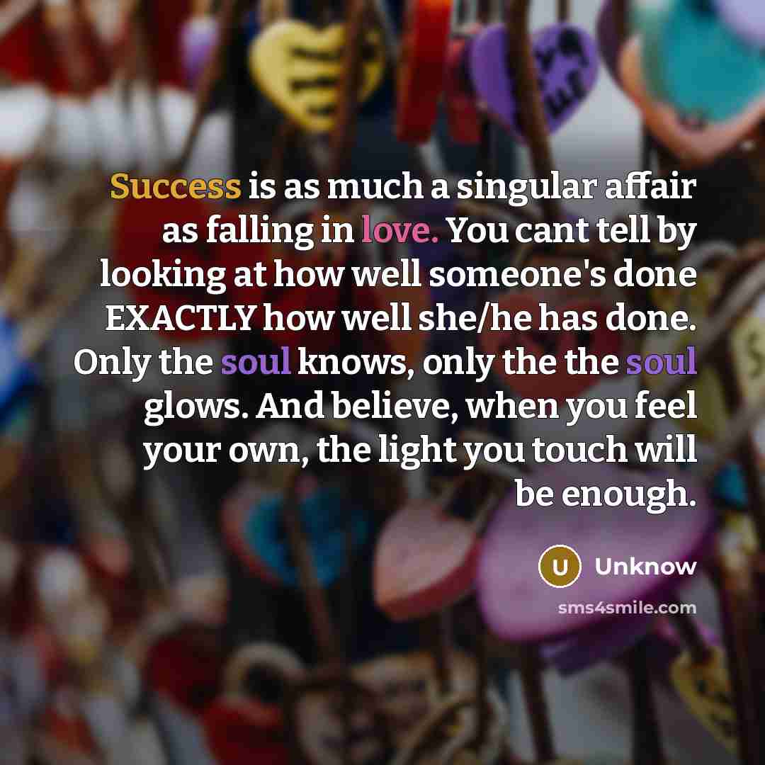 “Success is as much a singular affair as falling in love. You cant tell by looking at how well someone's done EXACTLY how well she/he has done. Only the soul knows, only the the soul glows. And believe, when you feel your own, the light you touch will be enough.” quote by Unknow