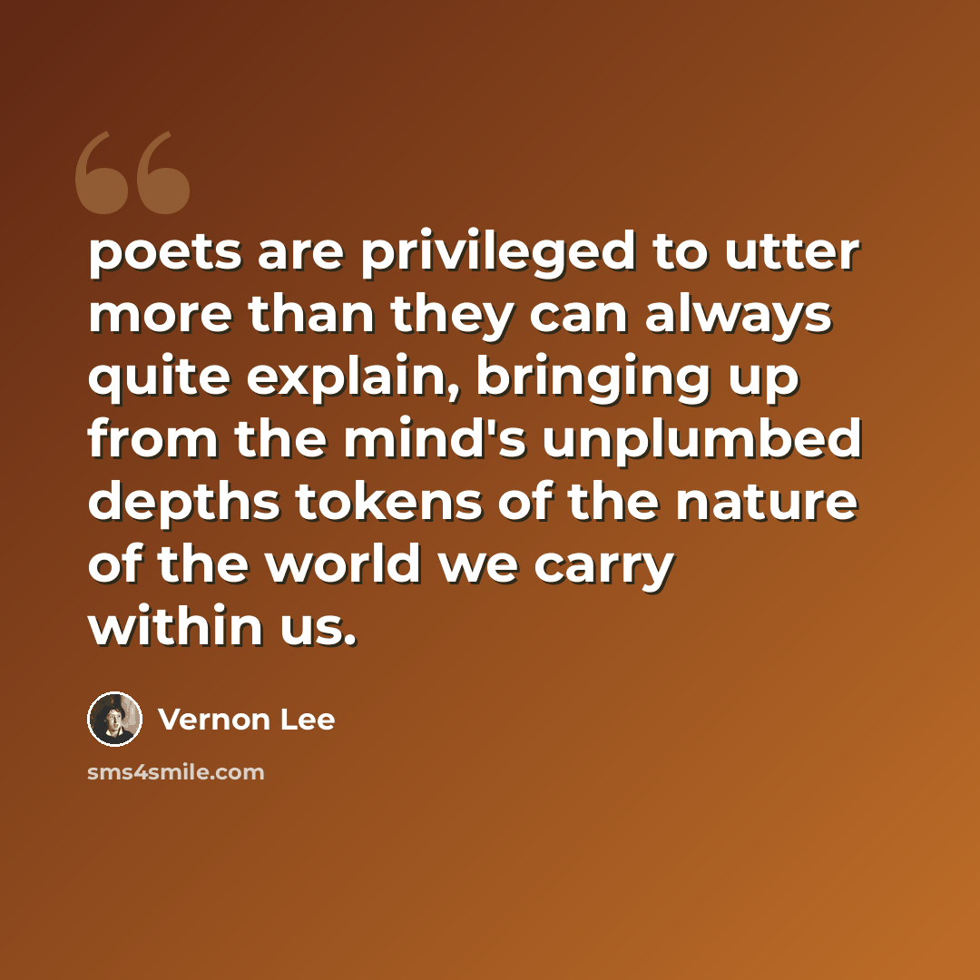 “poets are privileged to utter more than they can always quite explain, bringing up from the mind's unplumbed depths tokens of the nature of the world we carry within us.” quote by Vernon Lee