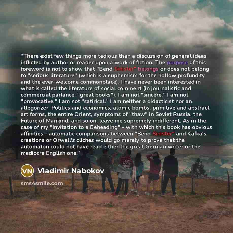 “There exist few things more tedious than a discussion of general ideas inflicted by author or reader upon a work of fiction. The purpose of this foreword is not to show that "Bend Sinister" belongs or does not belong to "serious literature" (which is a euphemism for the hollow profundity and the…” quote by Vladimir Nabokov