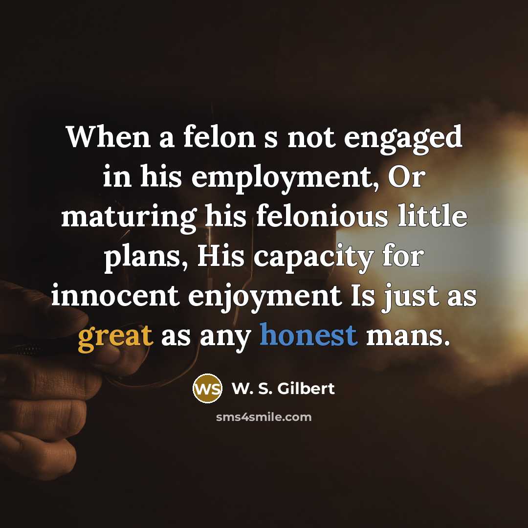 “When a felon s not engaged in his employment, Or maturing his felonious little plans, His capacity for innocent enjoyment Is just as great as any honest mans.” quote by W. S. Gilbert