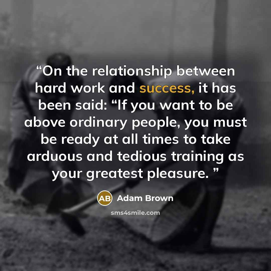 “On the relationship between hard work and success, it has been said: “If you want to be above ordinary people, you must be ready at all times to take arduous and tedious training as your greatest pleasure.” quote by Adam Brown