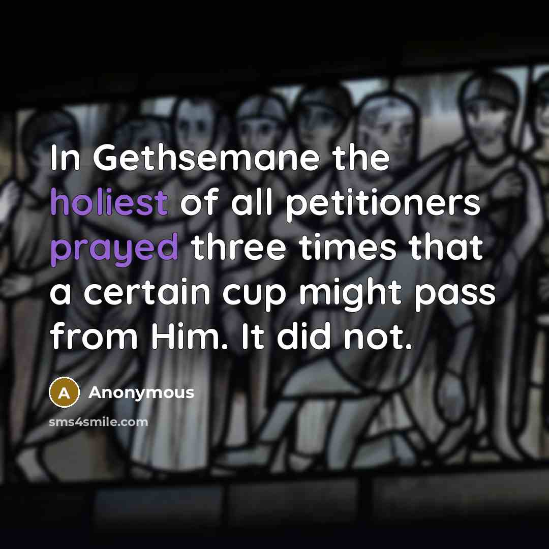 “In Gethsemane the holiest of all petitioners prayed three times that a certain cup might pass from Him. It did not.” quote by Anonymous