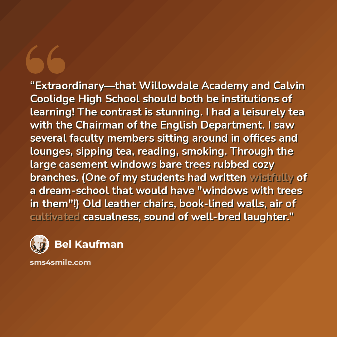 “Extraordinary—that Willowdale Academy and Calvin Coolidge High School should both be institutions of learning! The contrast is stunning. I had a leisurely tea with the Chairman of the English Department. I saw several faculty members sitting around in offices and lounges, sipping tea, reading…” quote by Bel Kaufman