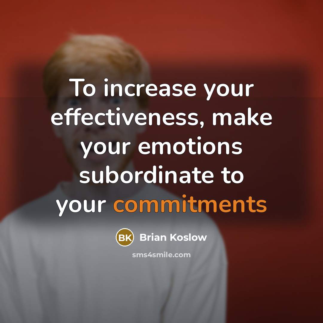 “To increase your effectiveness, make your emotions subordinate to your commitments” quote by Brian Koslow