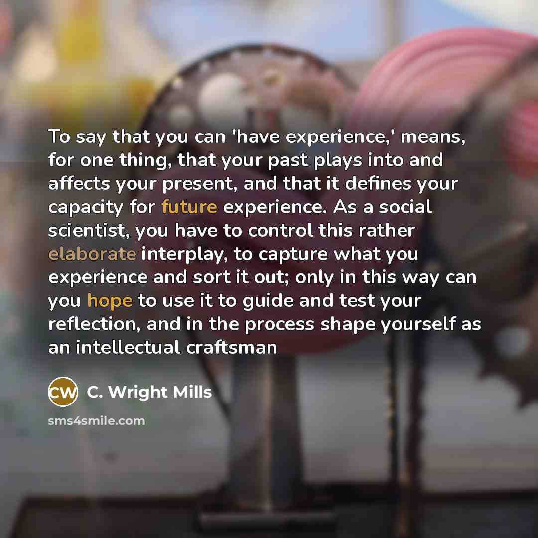 “To say that you can 'have experience,' means, for one thing, that your past plays into and affects your present, and that it defines your capacity for future experience. As a social scientist, you have to control this rather elaborate interplay, to capture what you experience and sort it out; only…” quote by C. Wright Mills