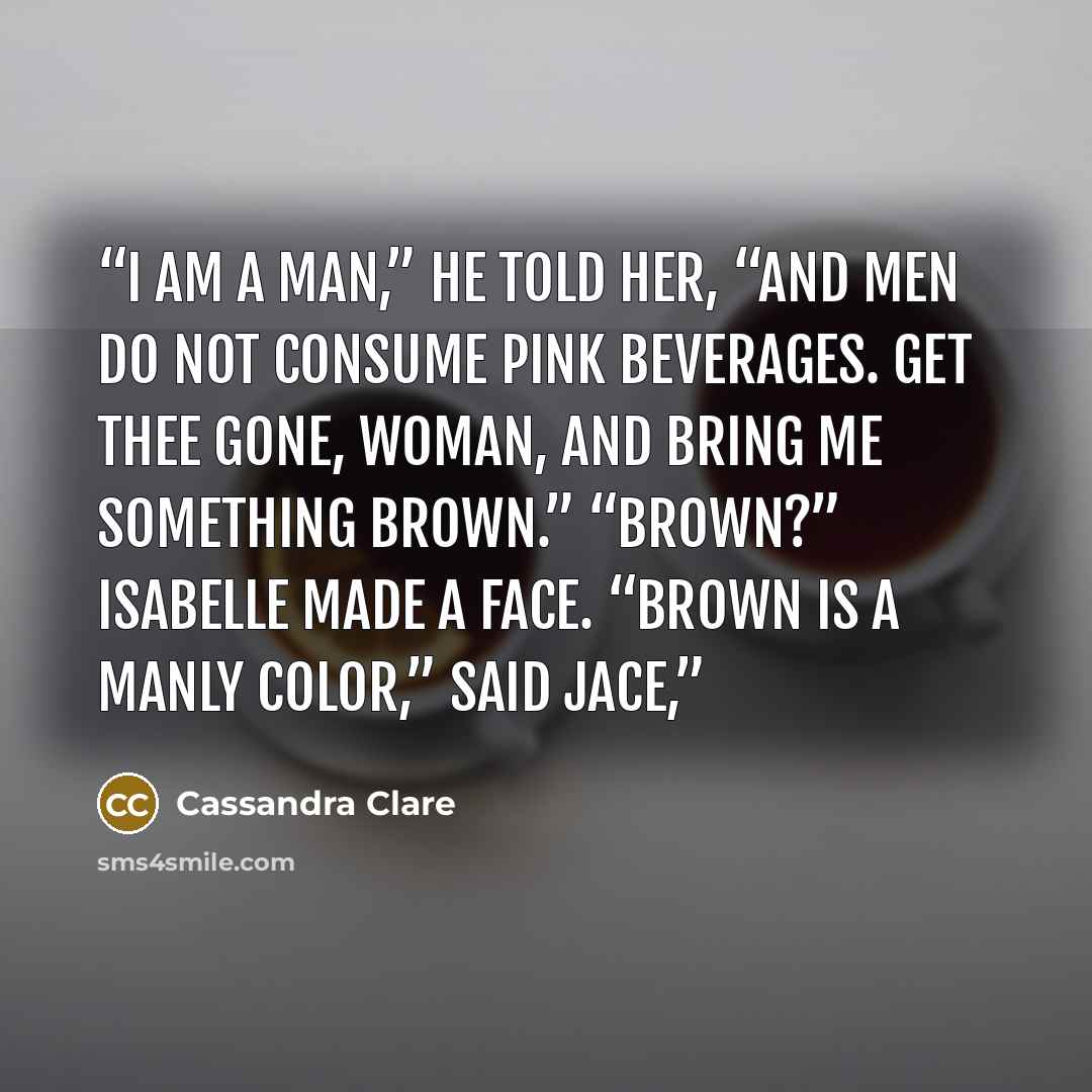 “I am a man,” he told her, “and men do not consume pink beverages. Get thee gone, woman, and bring me something brown.” “Brown?” Isabelle made a face. “Brown is a manly color,” said Jace,” quote by Cassandra Clare