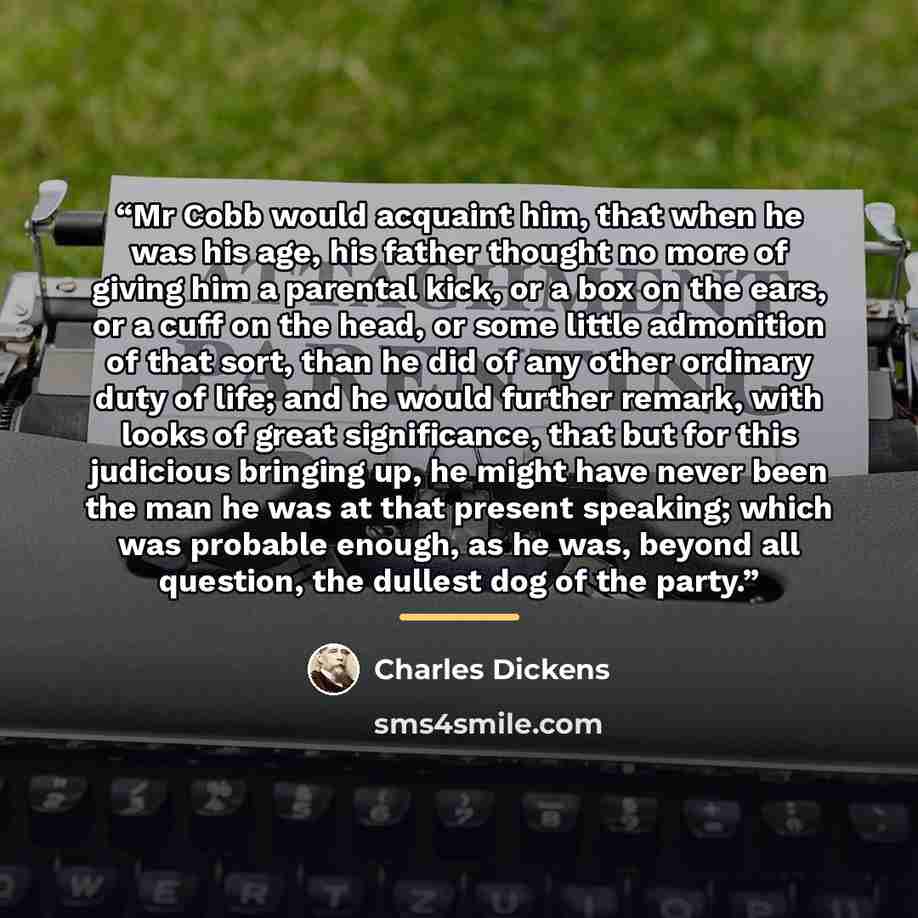 “Mr Cobb would acquaint him, that when he was his age, his father thought no more of giving him a parental kick, or a box on the ears, or a cuff on the head, or some little admonition of that sort, than he did of any other ordinary duty of life; and he would further remark, with looks of great…” quote by Charles Dickens