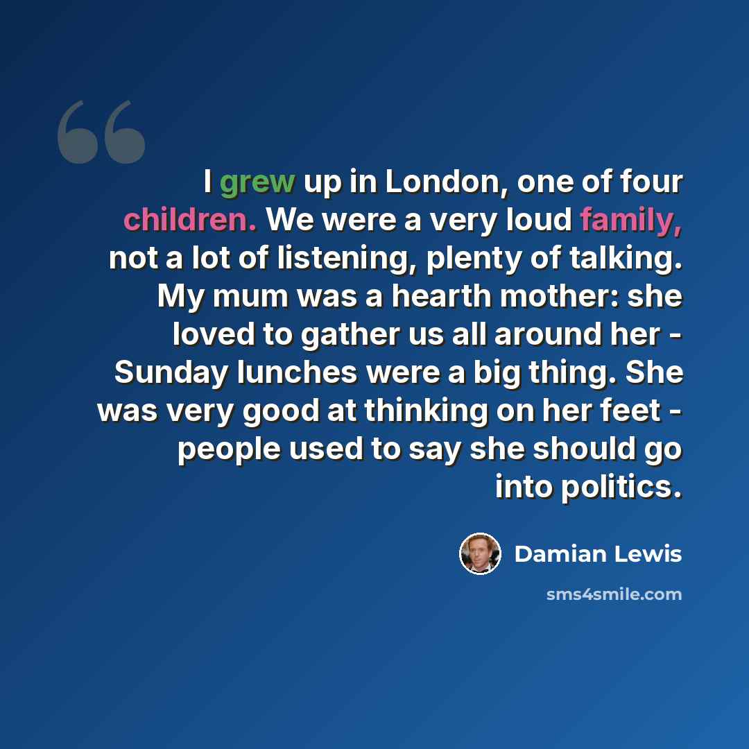 “I grew up in London, one of four children. We were a very loud family, not a lot of listening, plenty of talking. My mum was a hearth mother: she loved to gather us all around her - Sunday lunches were a big thing. She was very good at thinking on her feet - people used to say she should go into…” quote by Damian Lewis