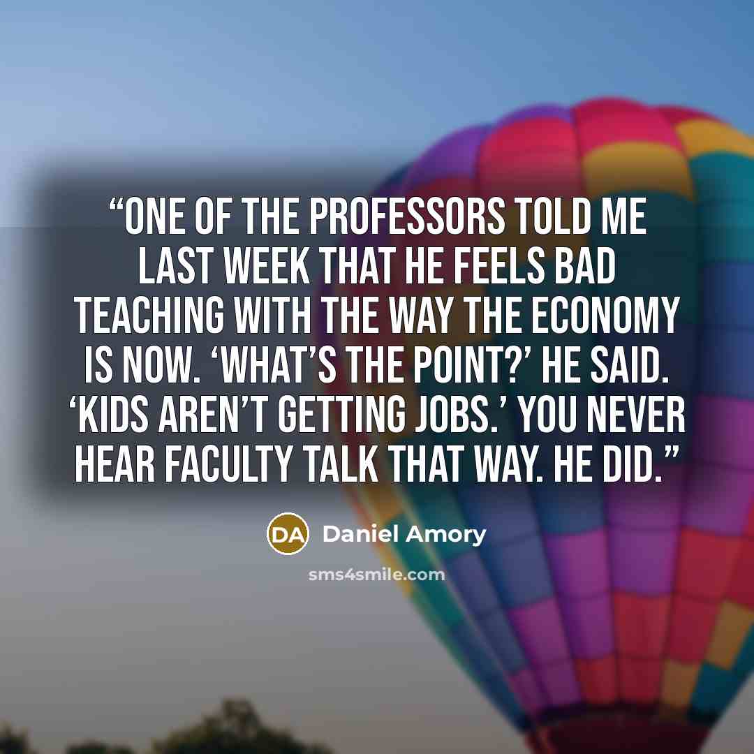 “One of the professors told me last week that he feels bad teaching with the way the economy is now. ‘What’s the point?’ he said. ‘Kids aren’t getting jobs.’ You never hear faculty talk that way. He did.” quote by Daniel Amory