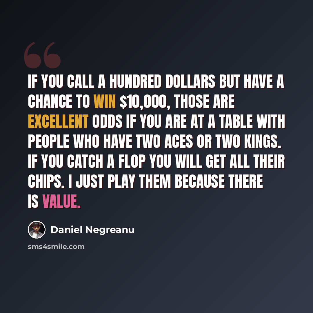 “If you call a hundred dollars but have a chance to win $10,000, those are excellent odds if you are at a table with people who have two aces or two kings. If you catch a flop you will get all their chips. I just play them because there is value.” quote by Daniel Negreanu