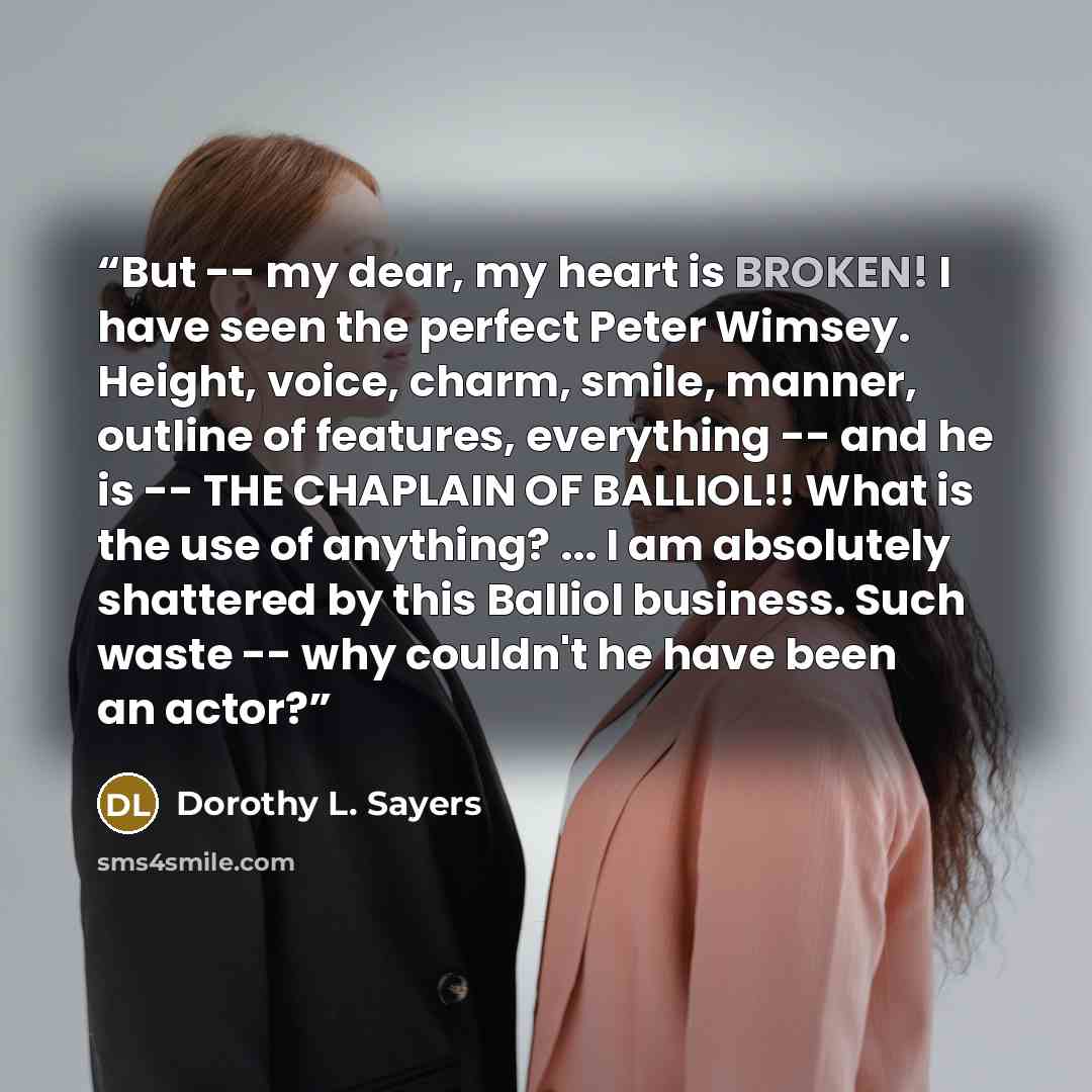 “But -- my dear, my heart is BROKEN! I have seen the perfect Peter Wimsey. Height, voice, charm, smile, manner, outline of features, everything -- and he is -- THE CHAPLAIN OF BALLIOL!! What is the use of anything? ... I am absolutely shattered by this Balliol business. Such waste -- why couldn't…” quote by Dorothy L. Sayers