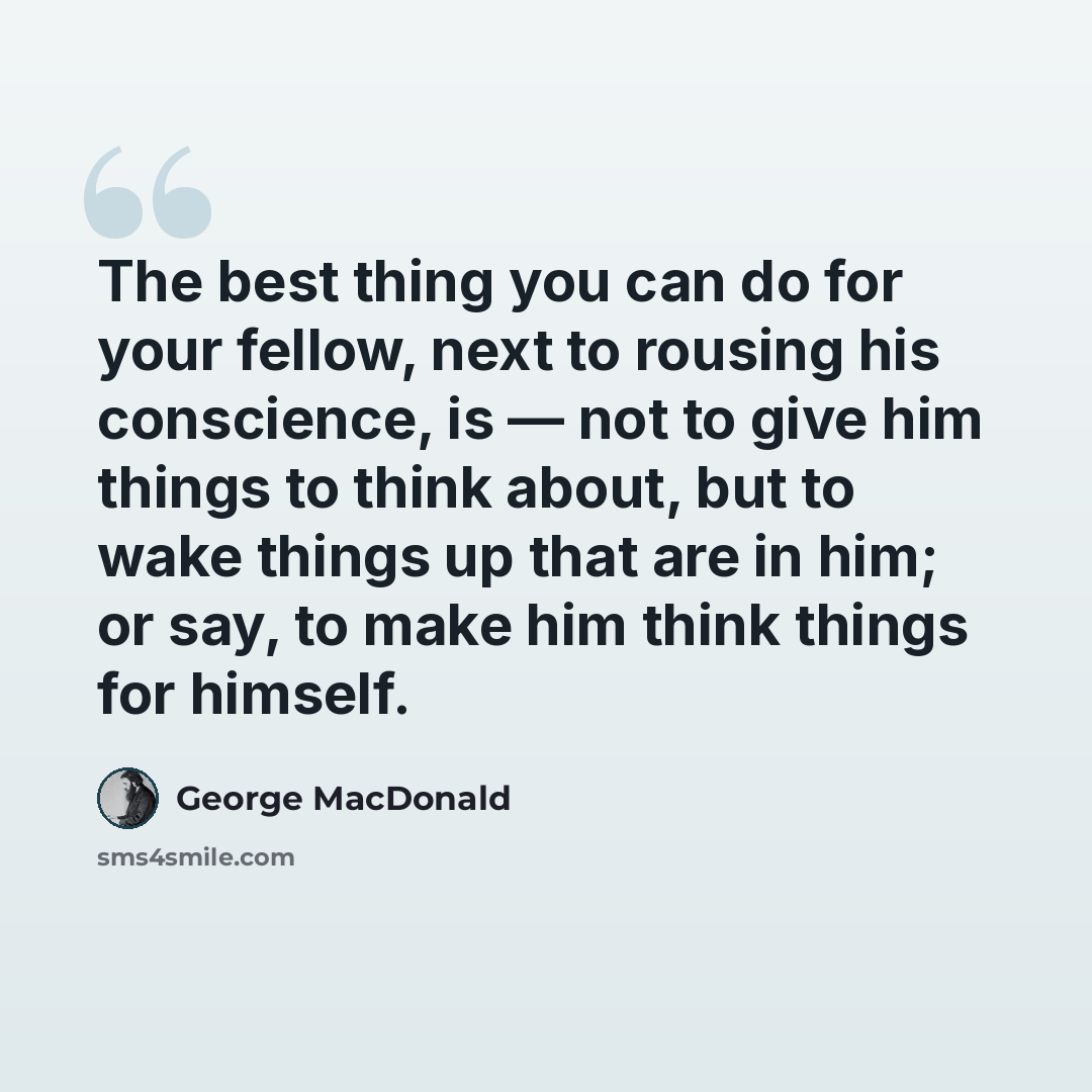 “The best thing you can do for your fellow, next to rousing his conscience, is — not to give him things to think about, but to wake things up that are in him; or say, to make him think things for himself.” quote by George MacDonald