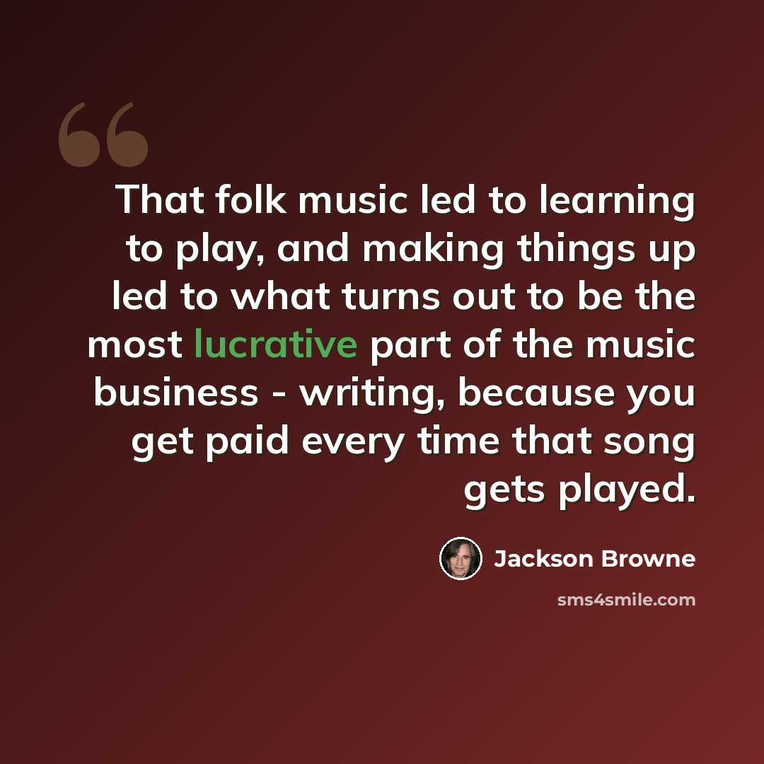 “That folk music led to learning to play, and making things up led to what turns out to be the most lucrative part of the music business - writing, because you get paid every time that song gets played.” quote by Jackson Browne