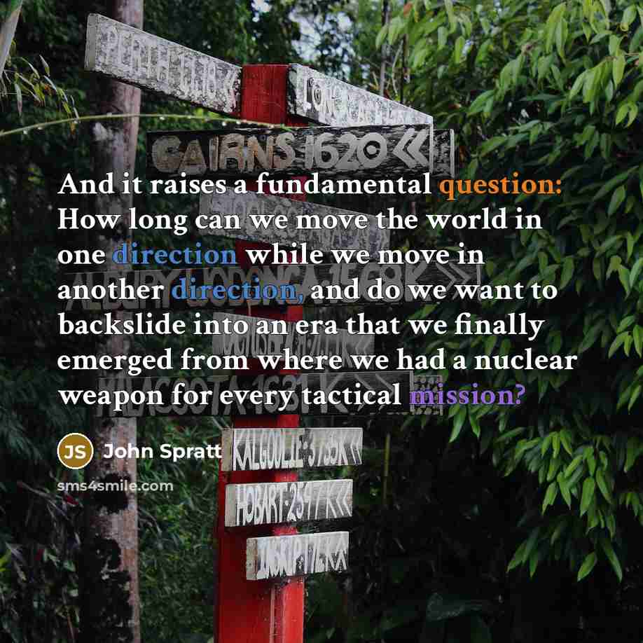 “And it raises a fundamental question: How long can we move the world in one direction while we move in another direction, and do we want to backslide into an era that we finally emerged from where we had a nuclear weapon for every tactical mission?” quote by John Spratt