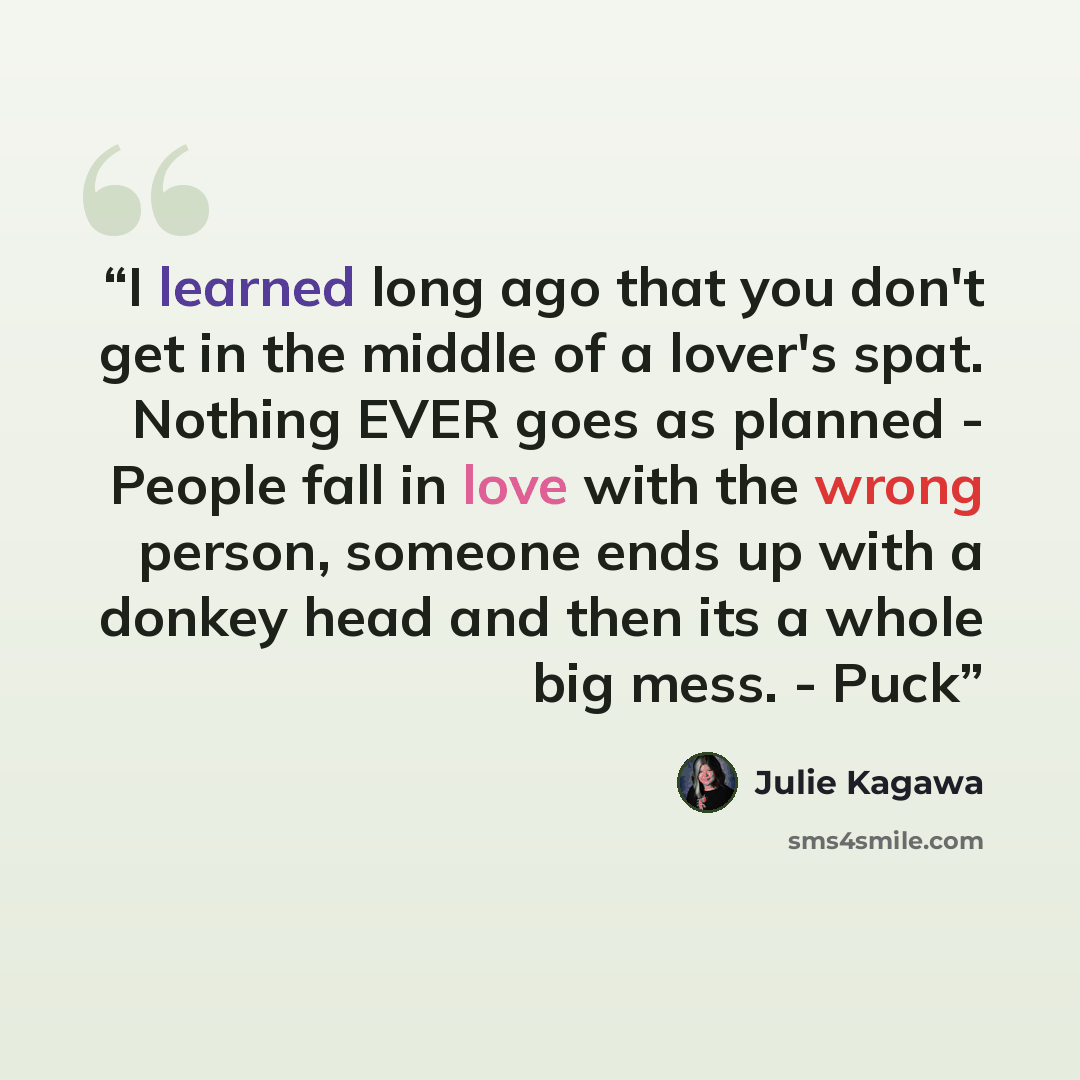 “I learned long ago that you don't get in the middle of a lover's spat. Nothing EVER goes as planned - People fall in love with the wrong person, someone ends up with a donkey head and then its a whole big mess. - Puck” quote by Julie Kagawa