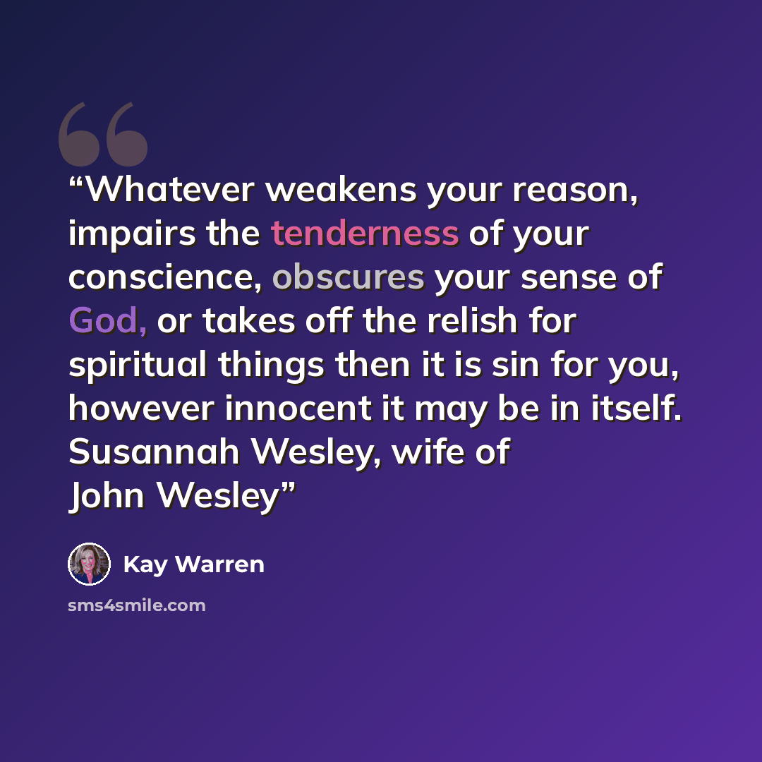 “Whatever weakens your reason, impairs the tenderness of your conscience, obscures your sense of God, or takes off the relish for spiritual things then it is sin for you, however innocent it may be in itself. Susannah Wesley, wife of John Wesley” quote by Kay Warren