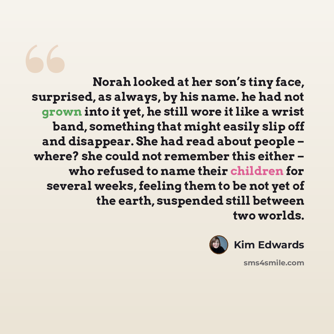 “Norah looked at her son’s tiny face, surprised, as always, by his name. he had not grown into it yet, he still wore it like a wrist band, something that might easily slip off and disappear. She had read about people – where? she could not remember this either – who refused to name their children…” quote by Kim Edwards