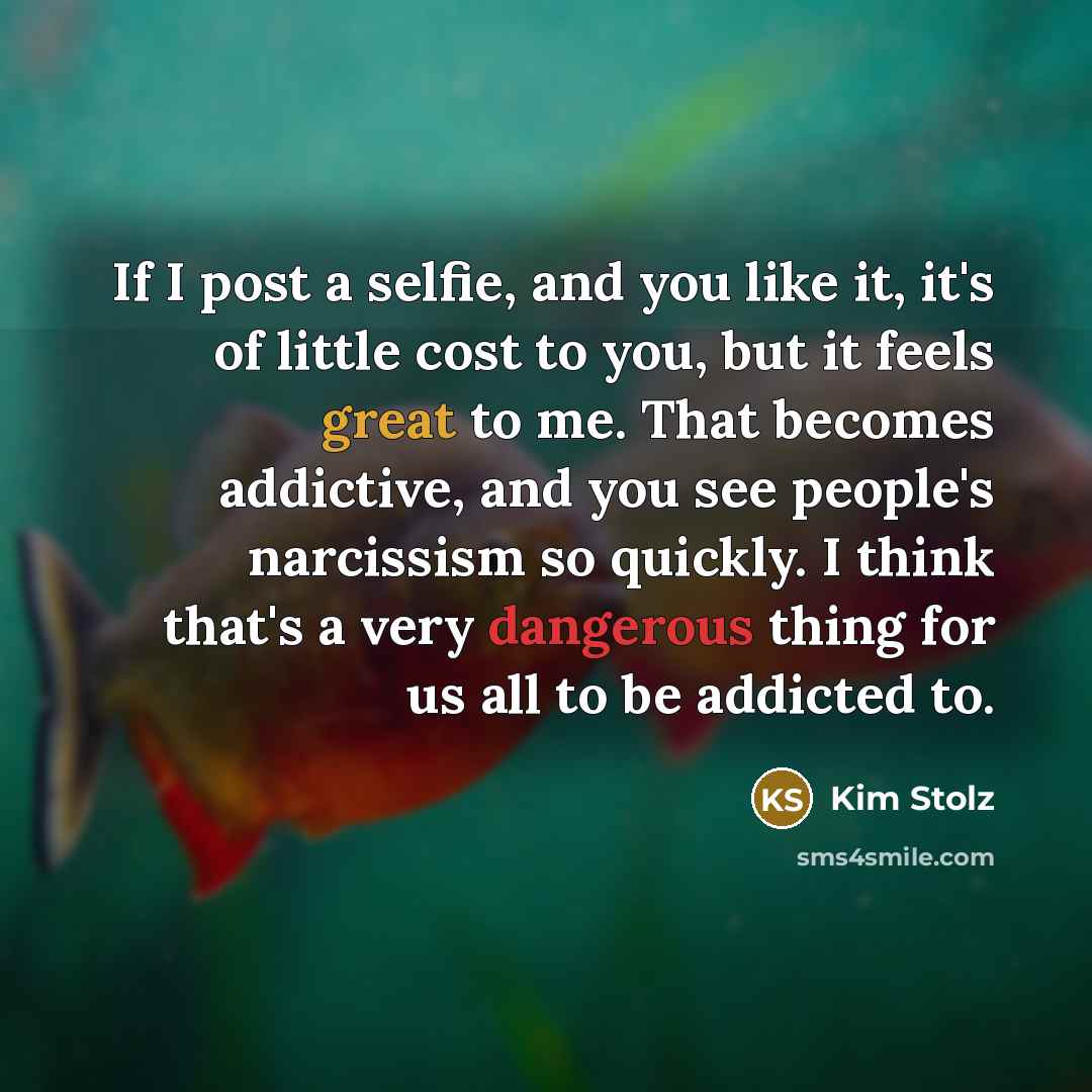 “If I post a selfie, and you like it, it's of little cost to you, but it feels great to me. That becomes addictive, and you see people's narcissism so quickly. I think that's a very dangerous thing for us all to be addicted to.” quote by Kim Stolz