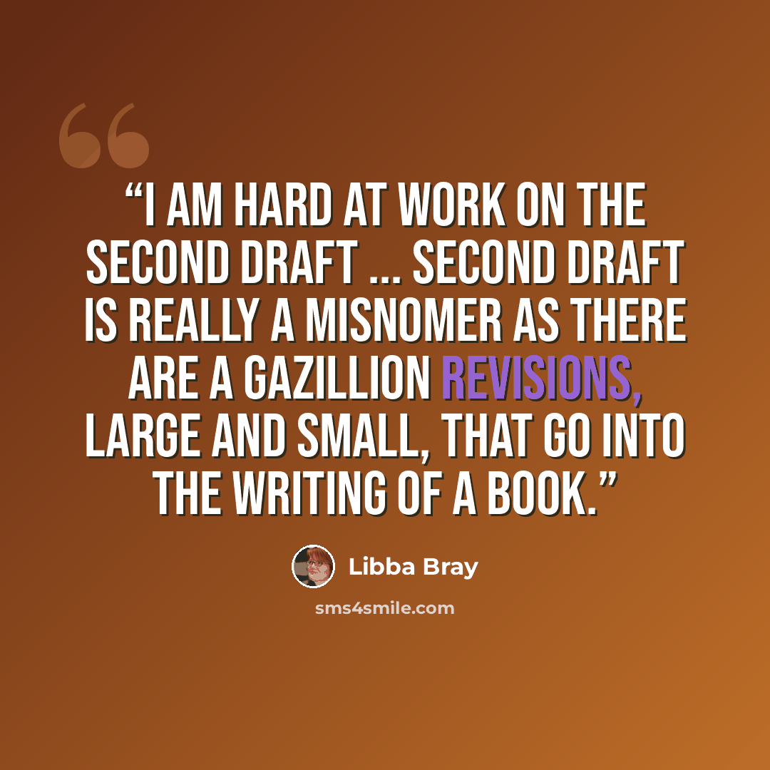 “I am hard at work on the second draft ... Second draft is really a misnomer as there are a gazillion revisions, large and small, that go into the writing of a book.” quote by Libba Bray