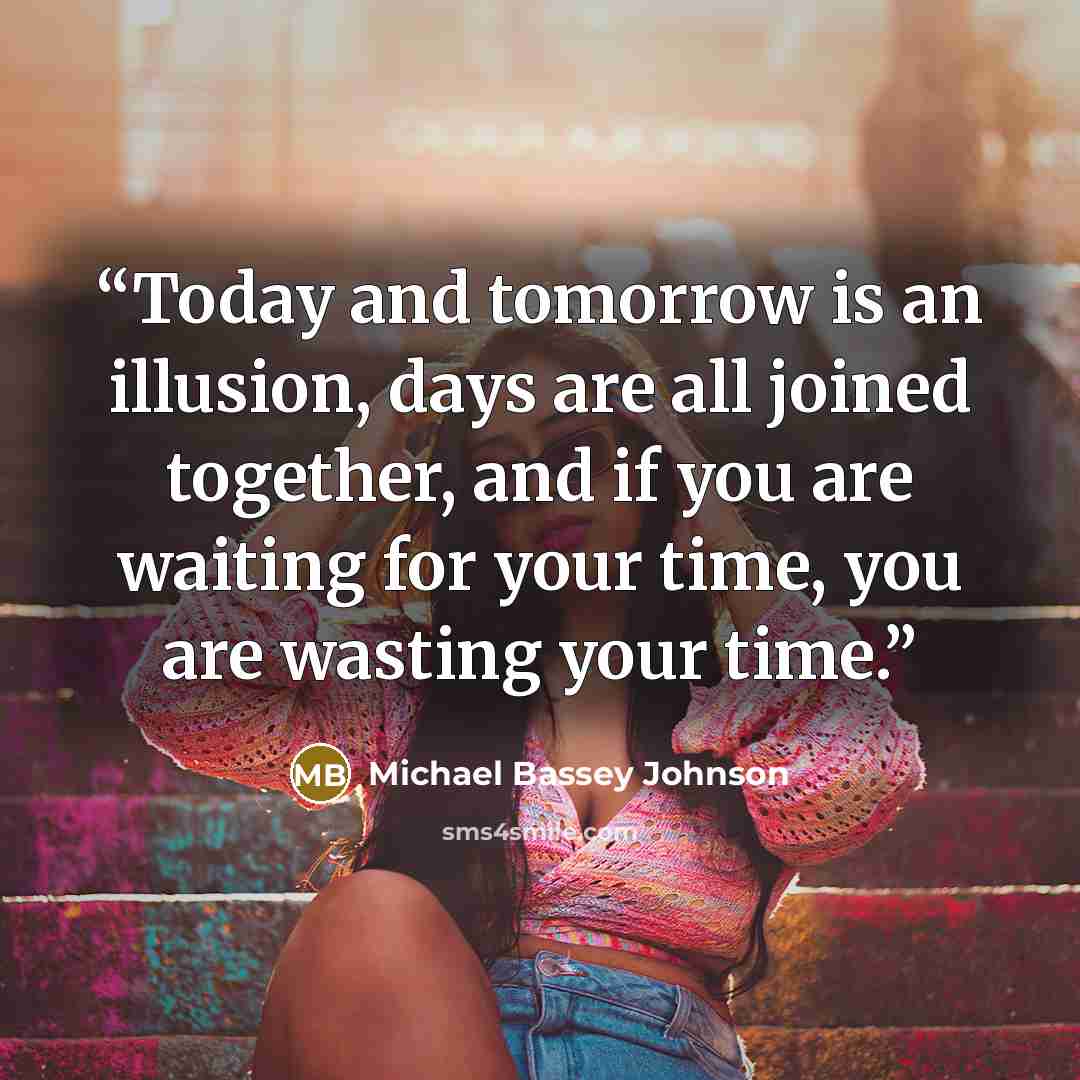 “Today and tomorrow is an illusion, days are all joined together, and if you are waiting for your time, you are wasting your time.” quote by Michael Bassey Johnson