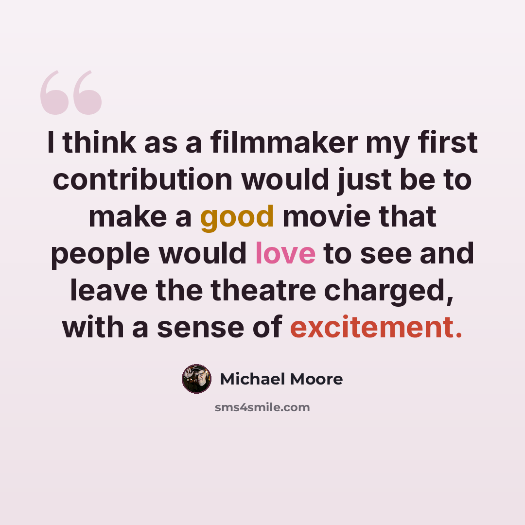“I think as a filmmaker my first contribution would just be to make a good movie that people would love to see and leave the theatre charged, with a sense of excitement.” quote by Michael Moore