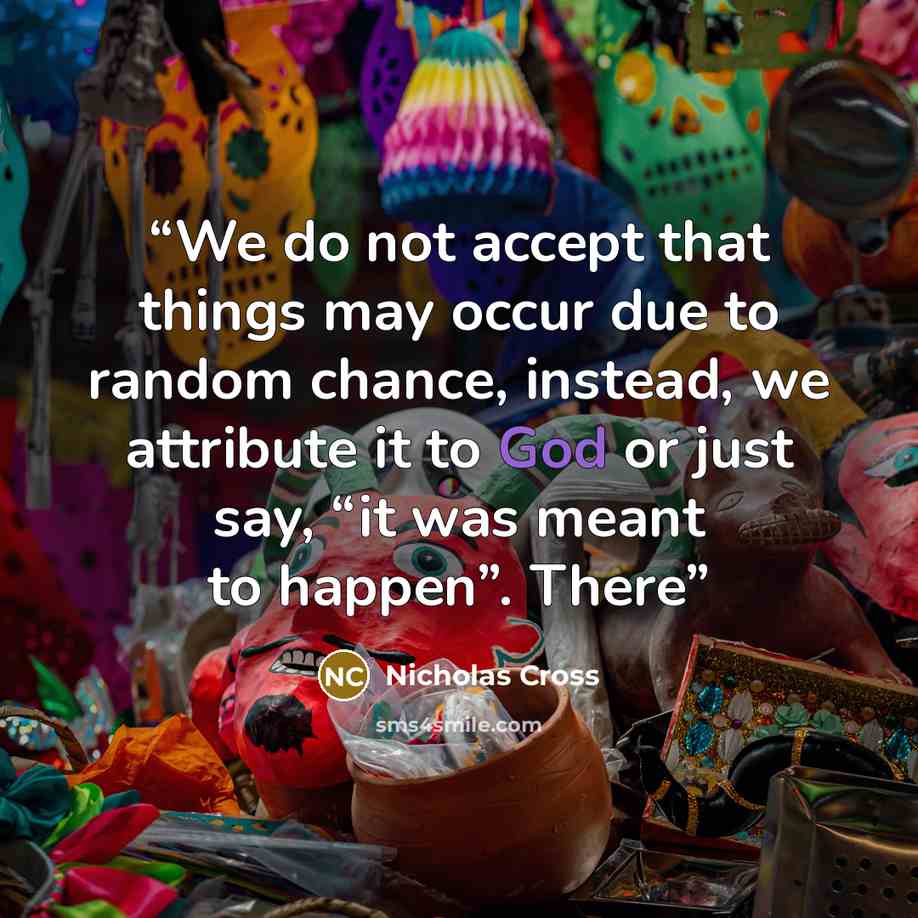 “We do not accept that things may occur due to random chance, instead, we attribute it to God or just say, “it was meant to happen”. There” quote by Nicholas Cross