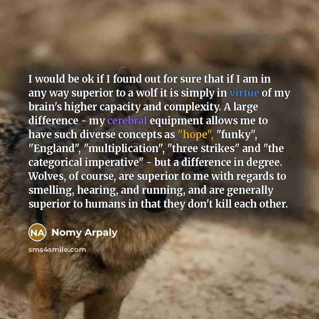 “I would be ok if I found out for sure that if I am in any way superior to a wolf it is simply in virtue of my brain's higher capacity and complexity. A large difference - my cerebral equipment allows me to have such diverse concepts as "hope", "funky", "England", "multiplication", "three strikes"…” quote by Nomy Arpaly